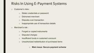 Risks In Using E-Payment Systems
o Customer’s risks :
o Stolen credentials or password
o Dishonest merchant
o Disputes over transaction
o Inappropriate use of transaction details
o Merchant’s risk :
o Forged or copied instruments
o Disputed charges
o Insufficient funds in customer‘s account
o Unauthorized redistribution of purchased items
o Main issue: Secure payment scheme
 