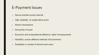 E-Payment Issues
o Secure transfer across internet
o High reliability: no single failure point
o Atomic transactions
o Anonymity of buyer
o Economic and computational efficiency: allow micropayments
o Flexibility: across different methods of Ecommerce
o Scalability in number of servers and users
 