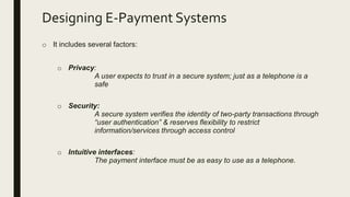 Designing E-Payment Systems
o It includes several factors:
o Privacy:
A user expects to trust in a secure system; just as a telephone is a
safe
o Security:
A secure system verifies the identity of two-party transactions through
“user authentication” & reserves flexibility to restrict
information/services through access control
o Intuitive interfaces:
The payment interface must be as easy to use as a telephone.
 