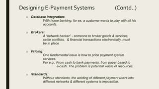 Designing E-Payment Systems (Contd..)
o Database integration:
With home banking, for ex, a customer wants to play with all his
accounts.
o Brokers:
A “network banker” - someone to broker goods & services,
settle conflicts, & financial transactions electronically, must
be in place
o Pricing:
One fundamental issue is how to price payment system
services.
For e.g., From cash to bank payments, from paper based to
e-cash. The problem is potential waste of resources.
o Standards:
Without standards, the welding of different payment users into
different networks & different systems is impossible.
 