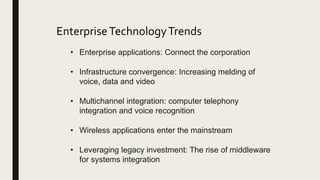 EnterpriseTechnologyTrends
• Enterprise applications: Connect the corporation
• Infrastructure convergence: Increasing melding of
voice, data and video
• Multichannel integration: computer telephony
integration and voice recognition
• Wireless applications enter the mainstream
• Leveraging legacy investment: The rise of middleware
for systems integration
 