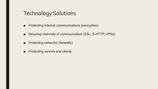Technology Solutions
■ Protecting Internet communications (encryption)
■ Securing channels of communication (SSL, S-HTTP, VPNs)
■ Protecting networks (firewalls)
■ Protecting servers and clients
 