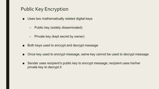 Public Key Encryption
■ Uses two mathematically related digital keys
– Public key (widely disseminated)
– Private key (kept secret by owner)
■ Both keys used to encrypt and decrypt message
■ Once key used to encrypt message, same key cannot be used to decrypt message
■ Sender uses recipient’s public key to encrypt message; recipient uses his/her
private key to decrypt it
 