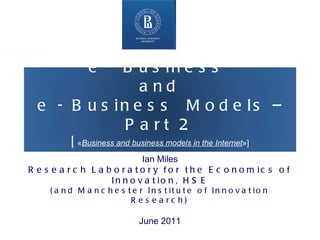 Higher School of Economics ,  Moscow 2011 www.hse.ru   Ian Miles Research Laboratory for the Economics of Innovation, HSE (and Manchester Institute of Innovation Research) June 2011 e - Business  and  e - Business  Models – Part 2 [ « Business and business models in the Internet »] 