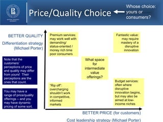 Price/Quality Choice BETTER QUALITY Differentiation strategy (Michael Porter) BETTER PRICE (for customers) Cost leadership strategy (Michael Porter) “ Rip off”: overcharging shouldn’t work in competitive, informed markets Fantastic value: may require mastery of a disruptive innovation Premium services: may work well with demanding/  status-oriented / money rich time poor consumers Budget services: often where disruptive innovation begins, but may also be aimed at low-income niches What space for intermediate value offerings? Whose choice: yours or consumers? Note that the customers’ perceptions of price and quality may differ from yours!  Their perceptions are the ones that count. You may have a range of price/quality offerings – and you may have dynamic pricing of some sort. 