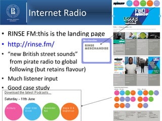 Internet Radio RINSE FM:this is the landing page http://rinse.fm/ “ new British street sounds” from pirate radio to global following (but retains flavour) Much listener input Good case study 