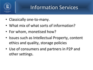 Information Services Classically one-to-many. What mix of what sorts of information? For whom, monetised how? Issues such as Intellectual Property, content ethics and quality, storage policies Use of consumers and partners in P2P and other settings. 