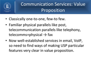 Communication Services: Value Proposition Classically one-to-one, few-to few. Familiar physical parallels like post, telecommunication parallels like telephony, telecomms+physical -> fax Now well-established services in email, VoIP, so need to find ways of making USP particular features very clear in value proposition. 