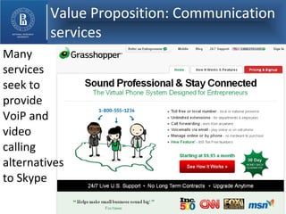 Value Proposition: Communication services Many services seek to provide   VoiP and video  calling alternatives to Skype 