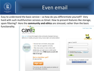 Even email Easy to understand the basic service – so how do you differentiate yourself?  Very hard with such multifunction services as Gmail. How to present features like storage, spam filtering?  Here the  community and ethics  are stressed, rather than the basic functionality. 