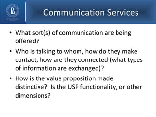 Communication Services What sort(s) of communication are being offered? Who is talking to whom, how do they make contact, how are they connected (what types of information are exchanged)? How is the value proposition made distinctive?  Is the USP functionality, or other dimensions? 