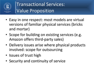 Transactional Services:    Value Proposition Easy in one respect: most models are virtual versions of familiar physical services (bricks and mortar) Scope for building on existing services (e.g. Amazon offers third-party sales) Delivery issues arise where physical products involved: scope for outsourcing Issues of trust high Security and continuity of service 