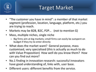 Target Market “ The customer you have in mind”: a member of that market segment (profession, location, language, platform, etc.) you are trying to reach. Markets may be B2B, B2C, P2P…  (not to mention G) Mass, multiple niches, single niche Big firms aim at big markets; small firms can easily be outspent on budget if they try to enter directly What does the market want?  General purpose, mass customised, very specialised (this is actually as much to do with Value Proposition)  How well do you know them?  How can you find out more? No.1 finding in innovation research: successful innovators have good understanding of, links with, user base. Different users: different benefits from the service. 