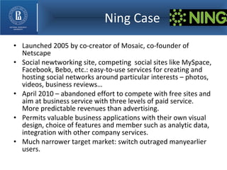 Ning Case Launched 2005 by co-creator of Mosaic, co-founder of Netscape Social newtworking site, competing  social sites like MySpace, Facebook, Bebo, etc.: easy-to-use services for creating and hosting social networks around particular interests – photos, videos, business reviews… April 2010 – abandoned effort to compete with free sites and aim at business service with three levels of paid service.  More predictable revenues than advertising. Permits valuable business applications with their own visual design, choice of features and member such as analytic data, integration with other company services. Much narrower target market: switch outraged manyearlier users. 