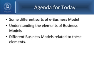 Agenda for Today Some different sorts of e-Business Model Understanding the elements of Business Models Different Business Models related to these elements. 