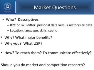 Market Questions Who?  Descriptives B2C or B2B differ: personal data versus sector/size data Location, language, skills, spend Why? What major benefits? Why you?  What USP? How? To reach them? To communicate effectively?  Should you do market and competition research? 