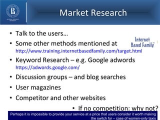 Market Research Talk to the users… Some other methods mentioned at  http://www.training.internetbasedfamily.com/target.html Keyword Research – e.g. Google adwords  https://adwords.google.com/   Discussion groups – and blog searches User magazines Competitor and other websites If no competition: why not? Perhaps it is impossible to provide your service at a price that users consider it worth making the switch for – case of women-only taxis 