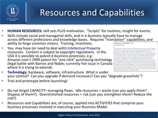 Resources and Capabilities HUMAN RESOURCES:  skill sets PLUS motivation.  “Scripts” for routines, insight for events. Skills include social and managerial skills, and in e-business typically have to manage across different professions and knowledge bases.  Requires “translation” capabilities, and ability to forge common visions.  Training, incentives. You  may have (or need to deal with)  Intellectual Property   resources.  Content is subject to copyright regulations.  In the  USA it is possible to patent e-business processes, e.g.  Amazon.com’s 1999 patent for "one click" purchasing technology  (legal battle with Barnes and Noble; currently hot issue in Canada  where it is trying to extend).  Technology:  hardware, software, infrastructure. What is under your control?  Can you upgrade if demand increases? Can you “degrade gracefully”? Trial and prototype before launching! Do not forget CAPACITY: managing flows.  Idle resources = waste (can you apply them? Dispose of them?).  Overstretched resources = risk (can you strengthen them? Reduce the risk?) Resources and Capabilities are, of course, applied into ACTIVITIES that comprise your business processes involved in executing your Business Model. Higher School of Economics, June 2011 Resources and Capabilities 