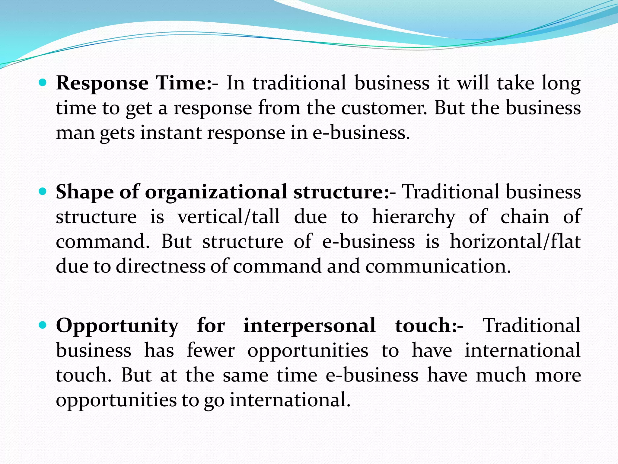  Response Time:- In traditional business it will take long
  time to get a response from the customer. But the business
  man gets instant response in e-business.

 Shape of organizational structure:- Traditional business
  structure is vertical/tall due to hierarchy of chain of
  command. But structure of e-business is horizontal/flat
  due to directness of command and communication.

 Opportunity for interpersonal touch:- Traditional
  business has fewer opportunities to have international
  touch. But at the same time e-business have much more
  opportunities to go international.
 