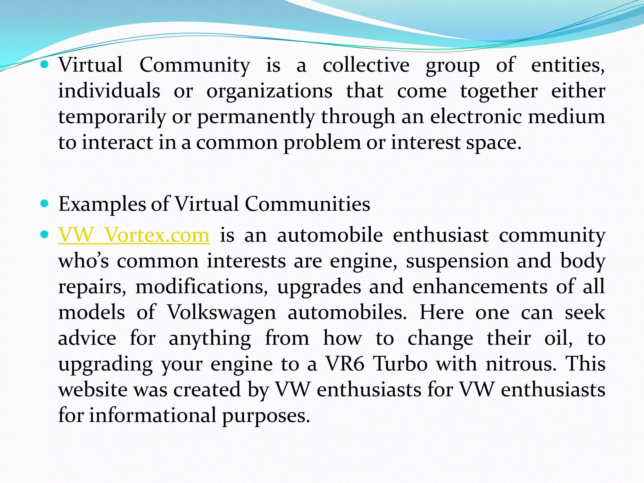  Virtual Community is a collective group of entities,
 individuals or organizations that come together either
 temporarily or permanently through an electronic medium
 to interact in a common problem or interest space.

 Examples of Virtual Communities
 VW Vortex.com is an automobile enthusiast community
 who’s common interests are engine, suspension and body
 repairs, modifications, upgrades and enhancements of all
 models of Volkswagen automobiles. Here one can seek
 advice for anything from how to change their oil, to
 upgrading your engine to a VR6 Turbo with nitrous. This
 website was created by VW enthusiasts for VW enthusiasts
 for informational purposes.
 