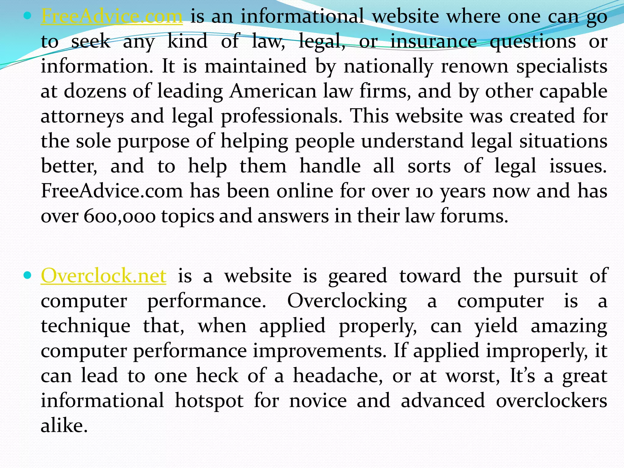  FreeAdvice.com is an informational website where one can go
 to seek any kind of law, legal, or insurance questions or
 information. It is maintained by nationally renown specialists
 at dozens of leading American law firms, and by other capable
 attorneys and legal professionals. This website was created for
 the sole purpose of helping people understand legal situations
 better, and to help them handle all sorts of legal issues.
 FreeAdvice.com has been online for over 10 years now and has
 over 600,000 topics and answers in their law forums.

 Overclock.net is a website is geared toward the pursuit of
 computer performance. Overclocking a computer is a
 technique that, when applied properly, can yield amazing
 computer performance improvements. If applied improperly, it
 can lead to one heck of a headache, or at worst, It’s a great
 informational hotspot for novice and advanced overclockers
 alike.
 
