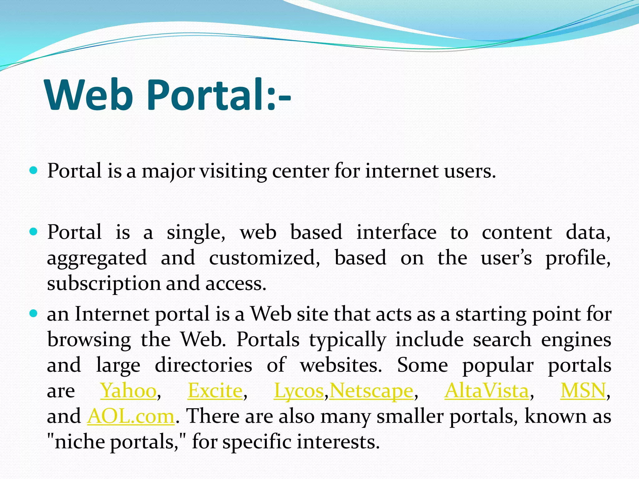 Web Portal:-
 Portal is a major visiting center for internet users.


 Portal is a single, web based interface to content data,
  aggregated and customized, based on the user’s profile,
  subscription and access.
 an Internet portal is a Web site that acts as a starting point for
  browsing the Web. Portals typically include search engines
  and large directories of websites. Some popular portals
  are Yahoo, Excite, Lycos,Netscape, AltaVista, MSN,
  and AOL.com. There are also many smaller portals, known as
  "niche portals," for specific interests.
 