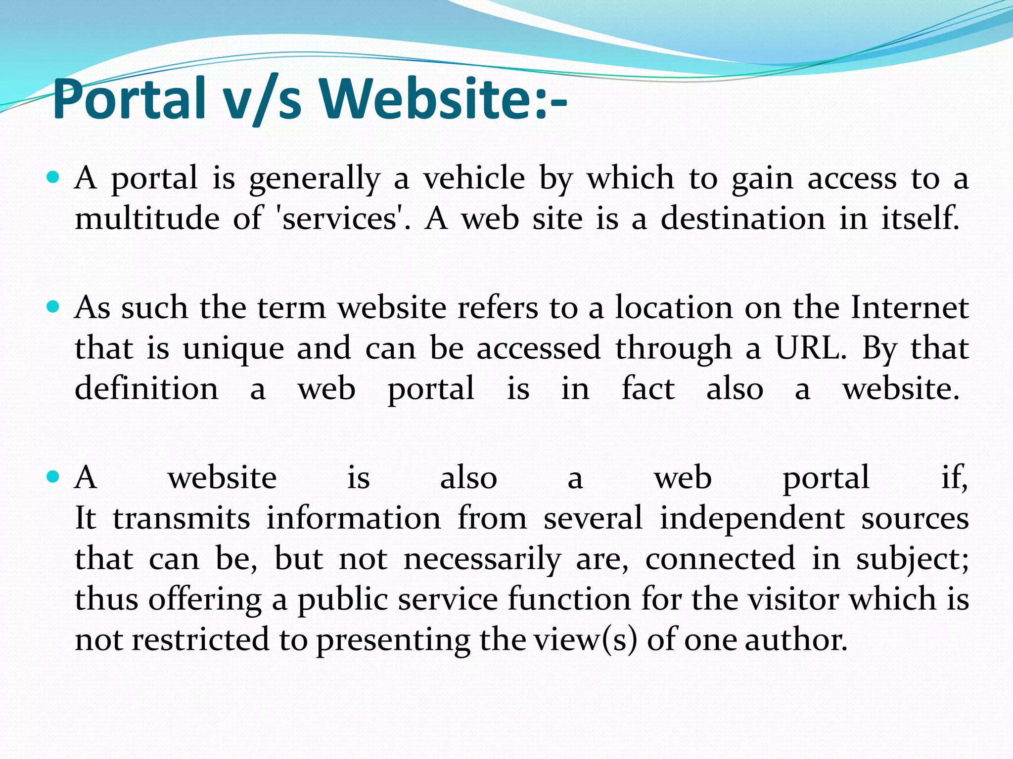 Portal v/s Website:-
 A portal is generally a vehicle by which to gain access to a
  multitude of 'services'. A web site is a destination in itself.

 As such the term website refers to a location on the Internet
  that is unique and can be accessed through a URL. By that
  definition a web portal is in fact also a website.

A       website      is    also      a    web       portal    if,
  It transmits information from several independent sources
  that can be, but not necessarily are, connected in subject;
  thus offering a public service function for the visitor which is
  not restricted to presenting the view(s) of one author.
 