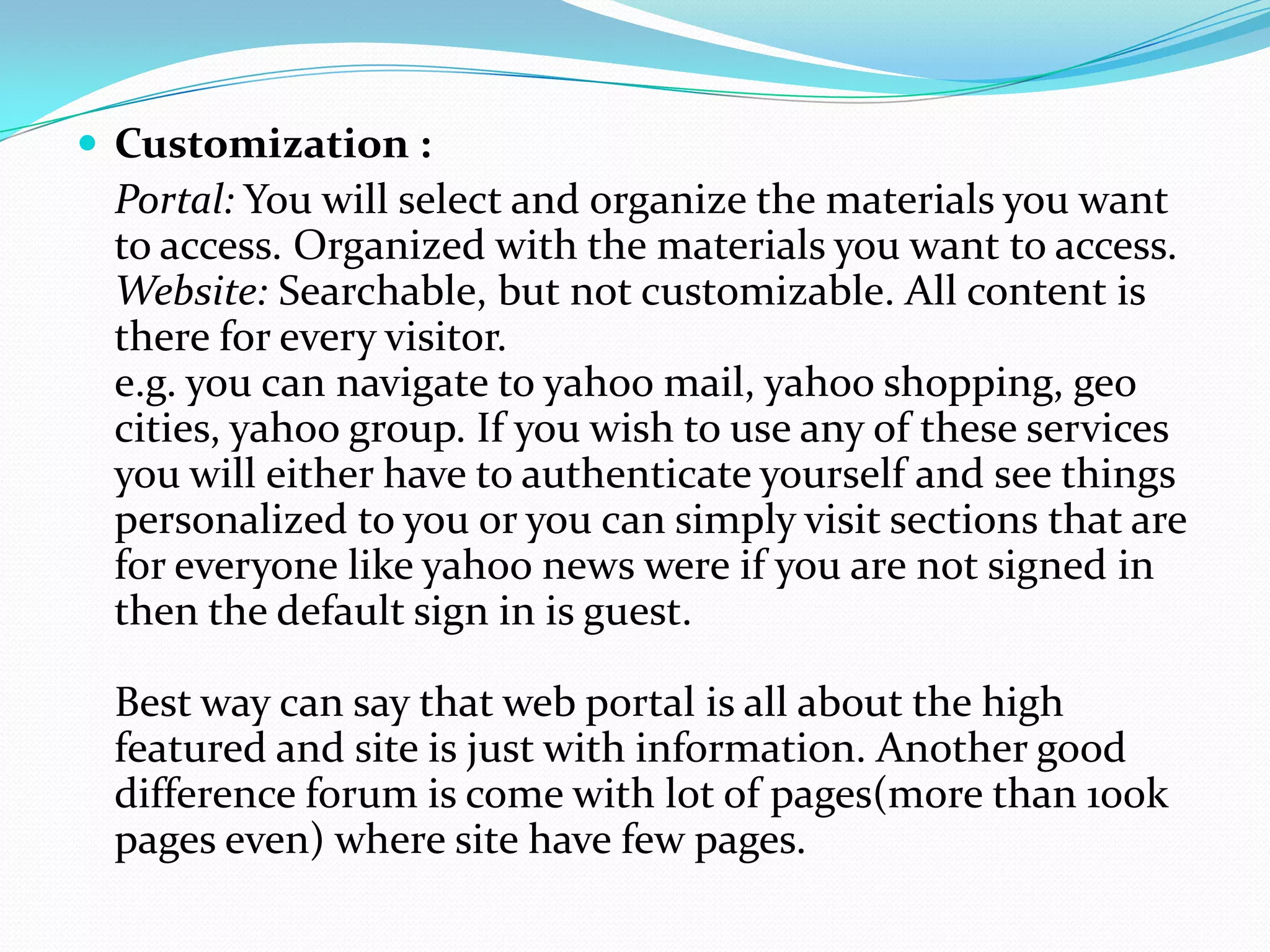  Customization :
 Portal: You will select and organize the materials you want
 to access. Organized with the materials you want to access.
 Website: Searchable, but not customizable. All content is
 there for every visitor.
 e.g. you can navigate to yahoo mail, yahoo shopping, geo
 cities, yahoo group. If you wish to use any of these services
 you will either have to authenticate yourself and see things
 personalized to you or you can simply visit sections that are
 for everyone like yahoo news were if you are not signed in
 then the default sign in is guest.

 Best way can say that web portal is all about the high
 featured and site is just with information. Another good
 difference forum is come with lot of pages(more than 100k
 pages even) where site have few pages.
 