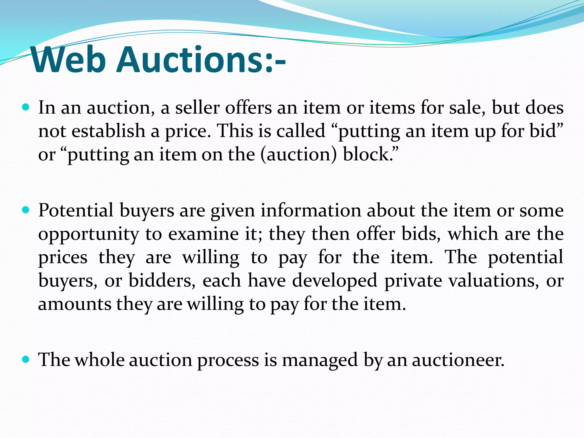Web Auctions:-
 In an auction, a seller offers an item or items for sale, but does
  not establish a price. This is called “putting an item up for bid”
  or “putting an item on the (auction) block.”

 Potential buyers are given information about the item or some
  opportunity to examine it; they then offer bids, which are the
  prices they are willing to pay for the item. The potential
  buyers, or bidders, each have developed private valuations, or
  amounts they are willing to pay for the item.

 The whole auction process is managed by an auctioneer.
 