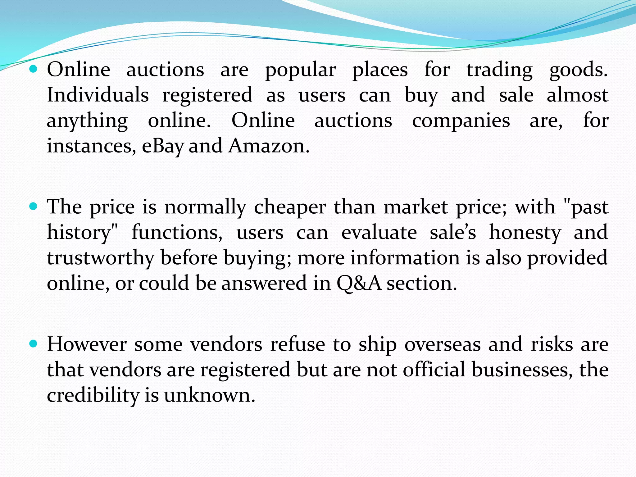  Online auctions are popular places for trading goods.
  Individuals registered as users can buy and sale almost
  anything online. Online auctions companies are, for
  instances, eBay and Amazon.

 The price is normally cheaper than market price; with "past
  history" functions, users can evaluate sale’s honesty and
  trustworthy before buying; more information is also provided
  online, or could be answered in Q&A section.

 However some vendors refuse to ship overseas and risks are
  that vendors are registered but are not official businesses, the
  credibility is unknown.
 