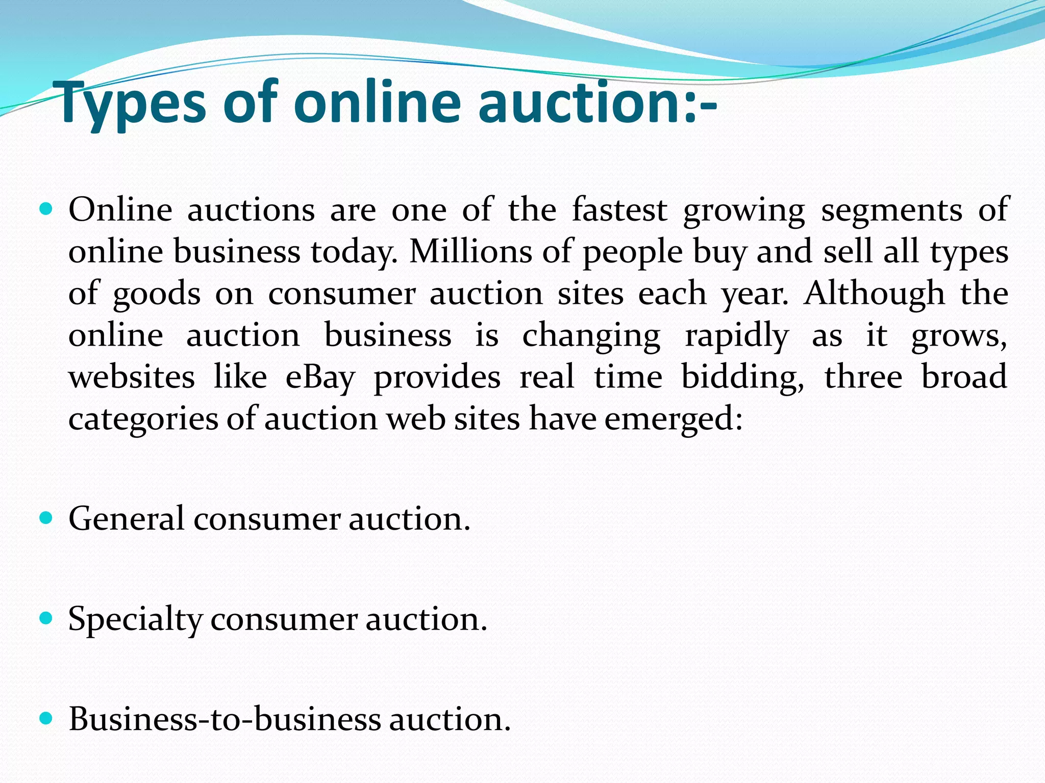 Types of online auction:-
 Online auctions are one of the fastest growing segments of
  online business today. Millions of people buy and sell all types
  of goods on consumer auction sites each year. Although the
  online auction business is changing rapidly as it grows,
  websites like eBay provides real time bidding, three broad
  categories of auction web sites have emerged:

 General consumer auction.


 Specialty consumer auction.


 Business-to-business auction.
 