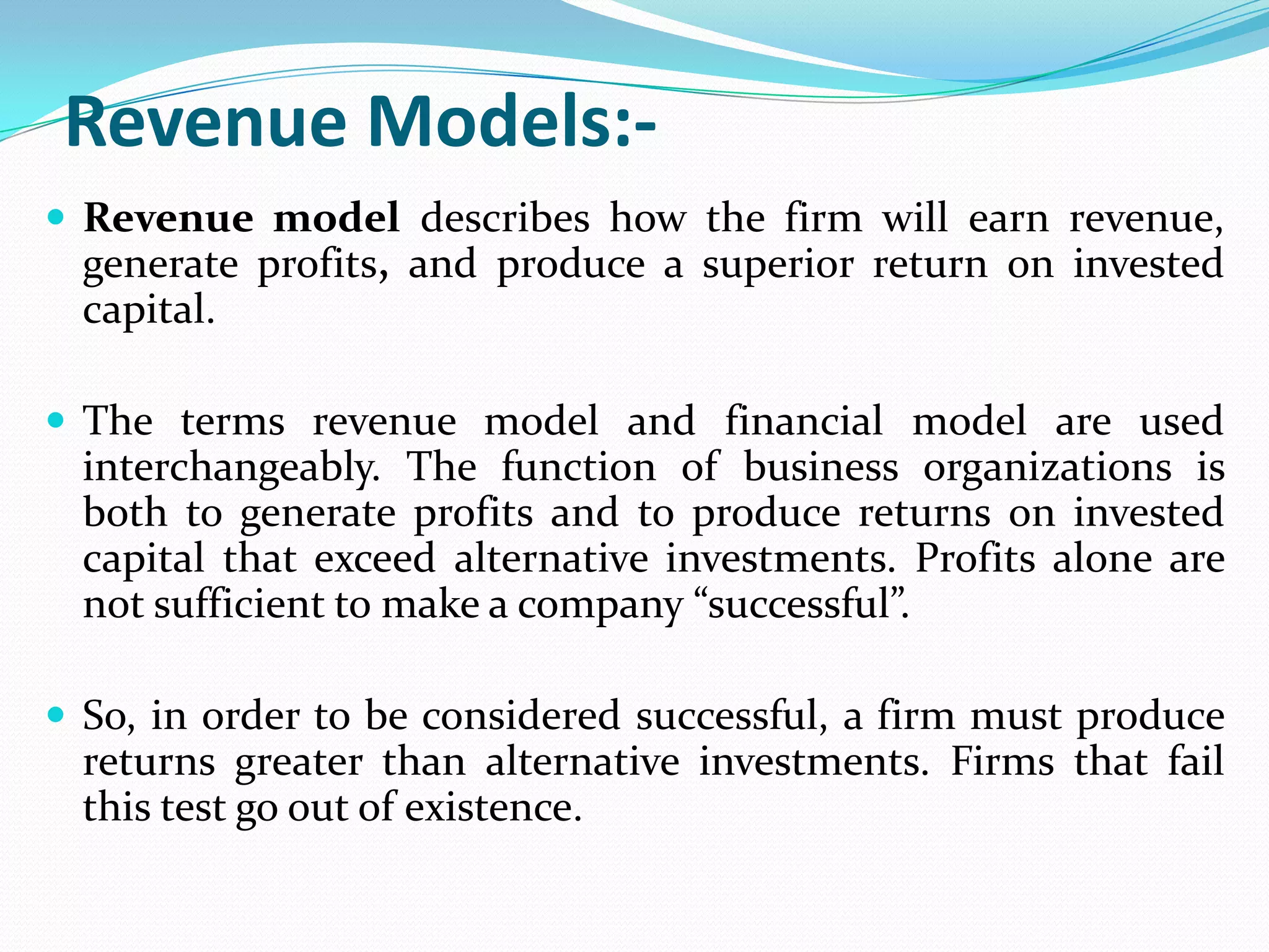 Revenue Models:-
 Revenue model describes how the firm will earn revenue,
  generate profits, and produce a superior return on invested
  capital.

 The terms revenue model and financial model are used
  interchangeably. The function of business organizations is
  both to generate profits and to produce returns on invested
  capital that exceed alternative investments. Profits alone are
  not sufficient to make a company “successful”.

 So, in order to be considered successful, a firm must produce
  returns greater than alternative investments. Firms that fail
  this test go out of existence.
 