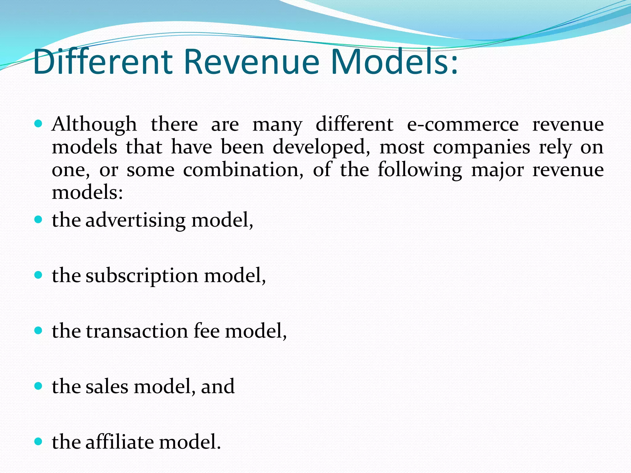 Different Revenue Models:
 Although there are many different e-commerce revenue
  models that have been developed, most companies rely on
  one, or some combination, of the following major revenue
  models:
 the advertising model,

 the subscription model,

 the transaction fee model,

 the sales model, and

 the affiliate model.
 