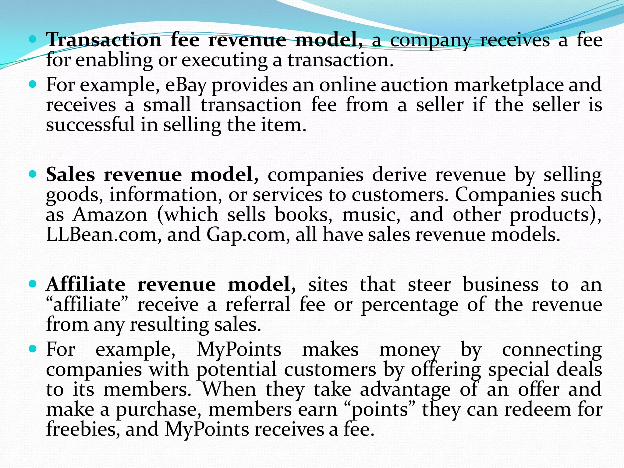  Transaction fee revenue model, a company receives a fee
  for enabling or executing a transaction.
 For example, eBay provides an online auction marketplace and
  receives a small transaction fee from a seller if the seller is
  successful in selling the item.

 Sales revenue model, companies derive revenue by selling
  goods, information, or services to customers. Companies such
  as Amazon (which sells books, music, and other products),
  LLBean.com, and Gap.com, all have sales revenue models.

 Affiliate revenue model, sites that steer business to an
  “affiliate” receive a referral fee or percentage of the revenue
  from any resulting sales.
 For example, MyPoints makes money by connecting
  companies with potential customers by offering special deals
  to its members. When they take advantage of an offer and
  make a purchase, members earn “points” they can redeem for
  freebies, and MyPoints receives a fee.
 