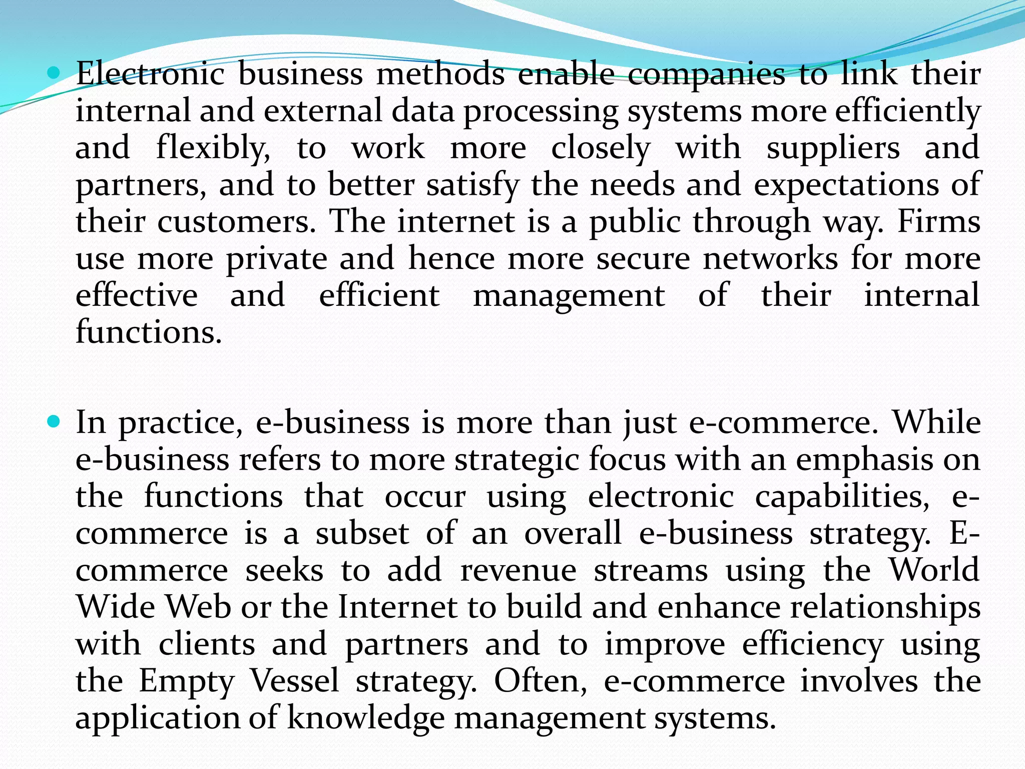  Electronic business methods enable companies to link their
  internal and external data processing systems more efficiently
  and flexibly, to work more closely with suppliers and
  partners, and to better satisfy the needs and expectations of
  their customers. The internet is a public through way. Firms
  use more private and hence more secure networks for more
  effective and efficient management of their internal
  functions.

 In practice, e-business is more than just e-commerce. While
  e-business refers to more strategic focus with an emphasis on
  the functions that occur using electronic capabilities, e-
  commerce is a subset of an overall e-business strategy. E-
  commerce seeks to add revenue streams using the World
  Wide Web or the Internet to build and enhance relationships
  with clients and partners and to improve efficiency using
  the Empty Vessel strategy. Often, e-commerce involves the
  application of knowledge management systems.
 