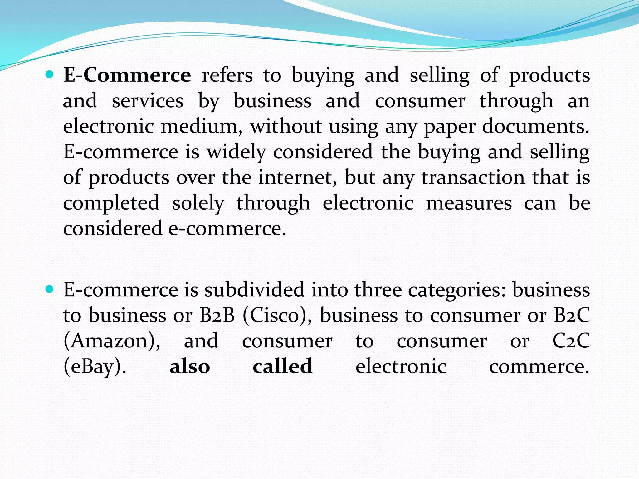  E-Commerce refers to buying and selling of products
  and services by business and consumer through an
  electronic medium, without using any paper documents.
  E-commerce is widely considered the buying and selling
  of products over the internet, but any transaction that is
  completed solely through electronic measures can be
  considered e-commerce.

 E-commerce is subdivided into three categories: business
  to business or B2B (Cisco), business to consumer or B2C
  (Amazon), and consumer to consumer or C2C
  (eBay).    also     called      electronic   commerce.
 