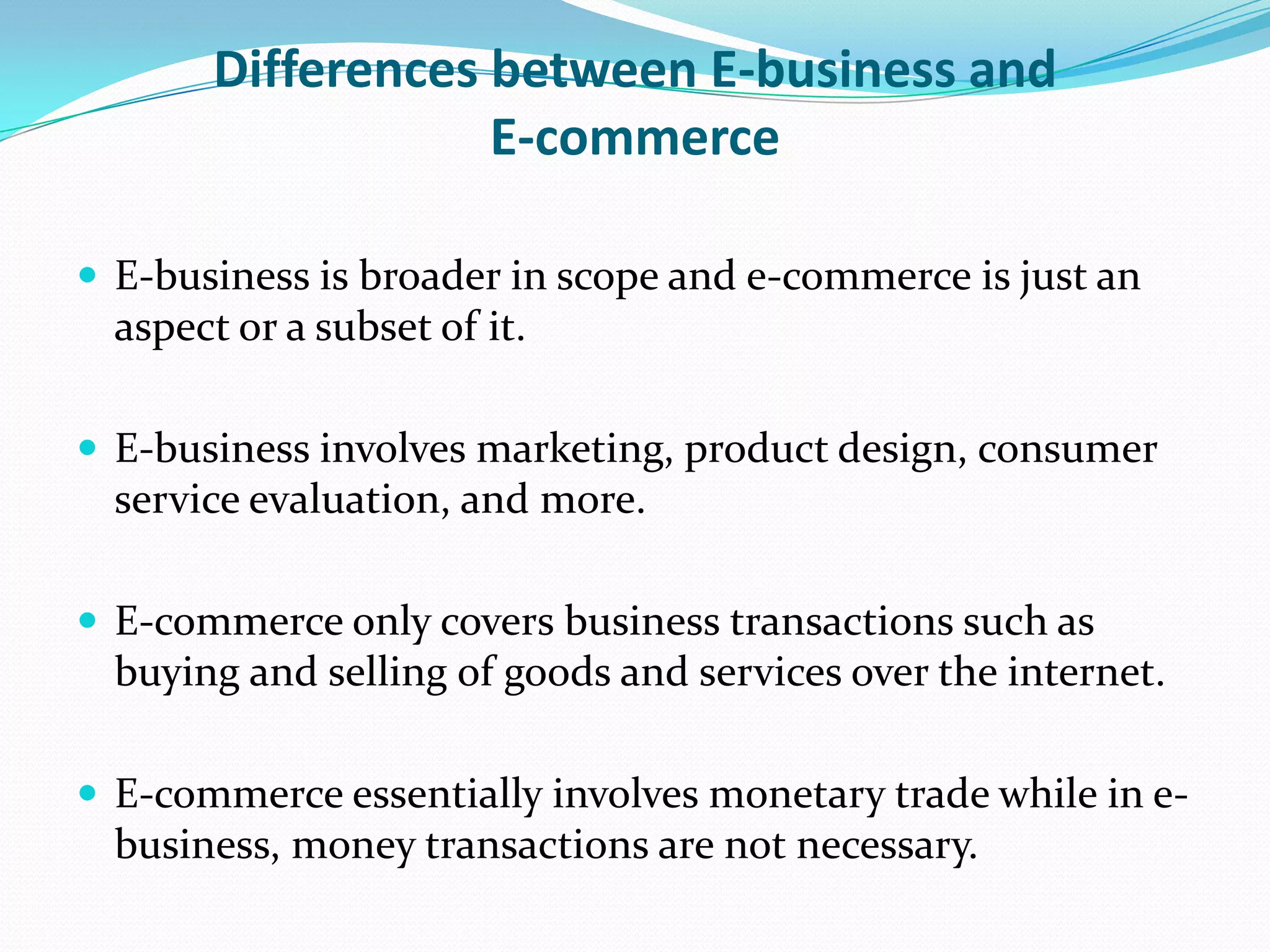 Differences between E-business and
                    E-commerce

 E-business is broader in scope and e-commerce is just an
  aspect or a subset of it.

 E-business involves marketing, product design, consumer
  service evaluation, and more.

 E-commerce only covers business transactions such as
  buying and selling of goods and services over the internet.

 E-commerce essentially involves monetary trade while in e-
  business, money transactions are not necessary.
 