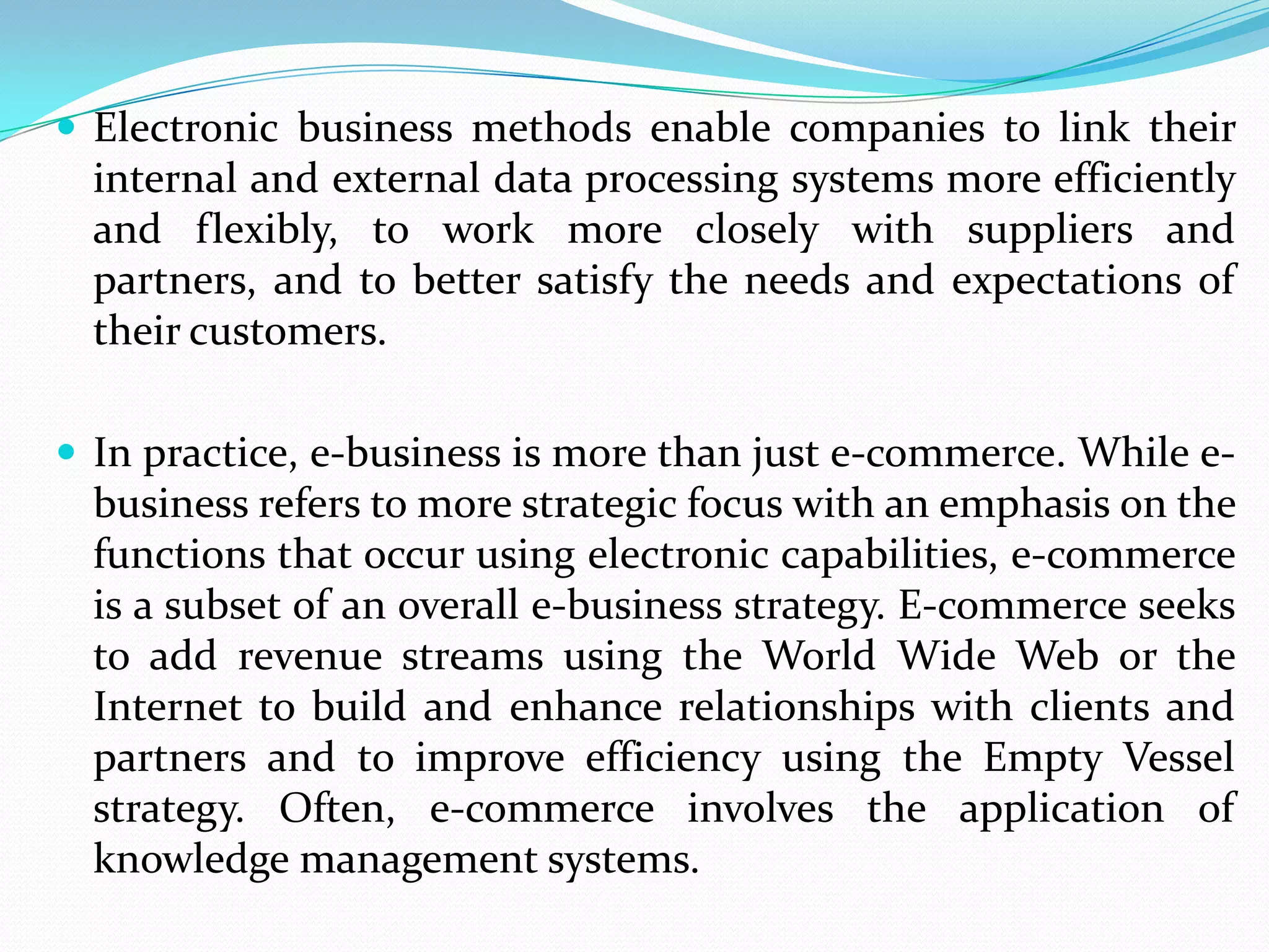  Electronic business methods enable companies to link their
  internal and external data processing systems more efficiently
  and flexibly, to work more closely with suppliers and
  partners, and to better satisfy the needs and expectations of
  their customers.

 In practice, e-business is more than just e-commerce. While e-
  business refers to more strategic focus with an emphasis on the
  functions that occur using electronic capabilities, e-commerce
  is a subset of an overall e-business strategy. E-commerce seeks
  to add revenue streams using the World Wide Web or the
  Internet to build and enhance relationships with clients and
  partners and to improve efficiency using the Empty Vessel
  strategy. Often, e-commerce involves the application of
  knowledge management systems.
 