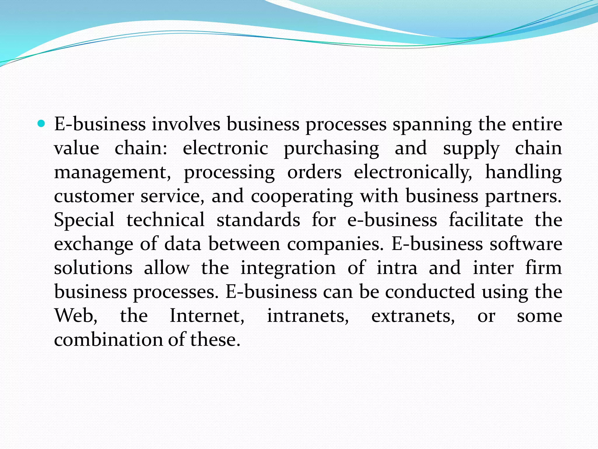  E-business involves business processes spanning the entire
  value chain: electronic purchasing and supply chain
  management, processing orders electronically, handling
  customer service, and cooperating with business partners.
  Special technical standards for e-business facilitate the
  exchange of data between companies. E-business software
  solutions allow the integration of intra and inter firm
  business processes. E-business can be conducted using the
  Web, the Internet, intranets, extranets, or some
  combination of these.
 