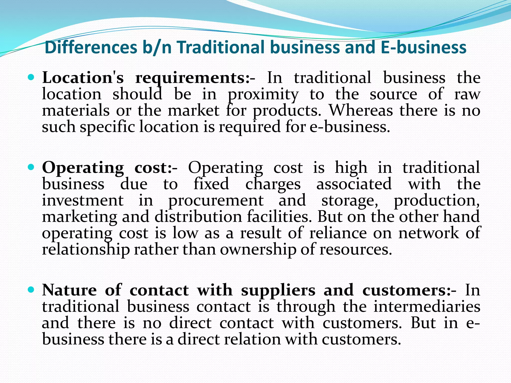 Differences b/n Traditional business and E-business
 Location's requirements:- In traditional business the
 location should be in proximity to the source of raw
 materials or the market for products. Whereas there is no
 such specific location is required for e-business.

 Operating cost:- Operating cost is high in traditional
 business due to fixed charges associated with the
 investment in procurement and storage, production,
 marketing and distribution facilities. But on the other hand
 operating cost is low as a result of reliance on network of
 relationship rather than ownership of resources.

 Nature of contact with suppliers and customers:- In
 traditional business contact is through the intermediaries
 and there is no direct contact with customers. But in e-
 business there is a direct relation with customers.
 