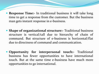 Response Time:- In traditional business it will take long
  time to get a response from the customer. But the business
  man gets instant response in e-business.

 Shape of organizational structure:- Traditional business
  structure is vertical/tall due to hierarchy of chain of
  command. But structure of e-business is horizontal/flat
  due to directness of command and communication.

 Opportunity for interpersonal touch:- Traditional
  business has fewer opportunities to have international
  touch. But at the same time e-business have much more
  opportunities to go international.
 
