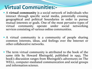 Virtual Communities:-
 A virtual community is a social network of individuals who
 interact through specific social media, potentially crossing
 geographical and political boundaries in order to pursue
 mutual interests or goals. One of the most pervasive types of
 virtual community operate under social networking
 services consisting of various online communities.

 A virtual community is a community of people sharing
 common interests, ideas, and feelings over the Internet or
 other collaborative networks.

 The term virtual community is attributed to the book of the
 same title by Howard Rheingold, published in 1993. The
 book's discussion ranges from Rheingold's adventures on The
 WELL, computer-mediated communication and social groups
 and information science.
 