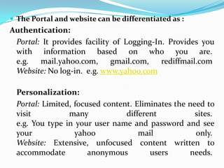  The Portal and website can be differentiated as :
Authentication:
 Portal: It provides facility of Logging-In. Provides you
 with information based on who you are.
 e.g.   mail.yahoo.com,      gmail.com,    rediffmail.com
 Website: No log-in. e.g. www.yahoo.com

 Personalization:
 Portal: Limited, focused content. Eliminates the need to
 visit          many            different           sites.
 e.g. You type in your user name and password and see
 your             yahoo             mail            only.
 Website: Extensive, unfocused content written to
 accommodate          anonymous        users      needs.
 