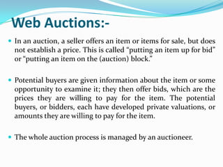 Web Auctions:-
 In an auction, a seller offers an item or items for sale, but does
  not establish a price. This is called “putting an item up for bid”
  or “putting an item on the (auction) block.”

 Potential buyers are given information about the item or some
  opportunity to examine it; they then offer bids, which are the
  prices they are willing to pay for the item. The potential
  buyers, or bidders, each have developed private valuations, or
  amounts they are willing to pay for the item.

 The whole auction process is managed by an auctioneer.
 
