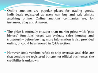  Online auctions are popular places for trading goods.
  Individuals registered as users can buy and sale almost
  anything online. Online auctions companies are, for
  instances, eBay and Amazon.

 The price is normally cheaper than market price; with "past
  history" functions, users can evaluate sale’s honesty and
  trustworthy before buying; more information is also provided
  online, or could be answered in Q&A section.

 However some vendors refuse to ship overseas and risks are
  that vendors are registered but are not official businesses, the
  credibility is unknown.
 