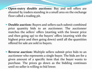  Open-outry double auctions: Buy and sell offers are
  shouted by traders standing in a small area on the exchange
  floor called a trading pit.

 Double auction: Buyers and sellers each submit combined
  price quantity bids to an auctioneer. The auctioneer
  matches the sellers’ offers (starting with the lowest price
  and then going up) to the buyers’ offers (starting with the
  highest price and then going down) until all the quantities
  offered for sale are sold to buyers.

 Reverse auction: Multiple sellers submit price bids to an
  auctioneer who represents a single buyer. The bids are for a
  given amount of a specific item that the buyer wants to
  purchase. The prices go down as the bidding continues
  until no seller is willing to bid lower.
 