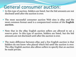 General consumer auction:
 In this type of auction, bidders are listed, but the bid amounts are not
  disclosed until after the auction is over.

 The most successful consumer auction Web sites is eBay and the
  most common format used is a computerized version of the English
  auction.

 Note that in the eBay English auction sellers are allowed to set a
  reserve price. In this type of auction, bidders are listed, but the bid
  amounts are not disclosed until after the auction is over.

 The main difference between eBay and a live English auction is that
  bidders do not know who placed which bid until the auction is over.
  The eBay English auction also allows sellers to specify that an auction
  be made private.
 