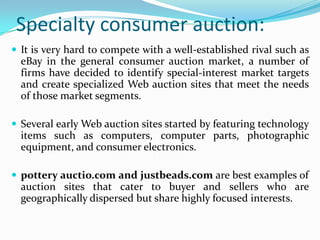 Specialty consumer auction:
 It is very hard to compete with a well-established rival such as
  eBay in the general consumer auction market, a number of
  firms have decided to identify special-interest market targets
  and create specialized Web auction sites that meet the needs
  of those market segments.

 Several early Web auction sites started by featuring technology
  items such as computers, computer parts, photographic
  equipment, and consumer electronics.

 pottery auctio.com and justbeads.com are best examples of
  auction sites that cater to buyer and sellers who are
  geographically dispersed but share highly focused interests.
 
