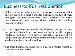 Business-to-business auction:
 Unlike consumer online auctions, business-to –business online
  auction evolved to meet a specific existing need. Two of three
  emerging business-to-business web auction are direct
  descendants of these two traditional methods for handling
  excess inventory.

 In the large company model the business creates its own
  auction site that sells excess inventory. In the small company
  model, a third party web auction site takes the place of the
  liquidation broker and auction excess inventory listed on the
  site by a number of smaller sellers.

 The third business to business web auction model resembles
  consumer online auction.
 