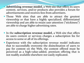  Advertising revenue model, a Web site that offers its users
  content, services, and/or products also provides a forum for
  advertisements and receives fees from advertisers.
 Those Web sites that are able to attract the greatest
  viewership or that have a highly specialized, differentiated
  viewership and are able to retain user attention (“stickiness”)
  are able to charge higher advertising rates.

 In the subscription revenue model, a Web site that offers
  its users content or services charges a subscription fee for
  access to some or all of its offerings.
 Experience with the subscription revenue model indicates
  that to successfully overcome the disinclination of users to
  pay for content on the Web, the content offered must be
  perceived as a high-value-added, premium offering that is
  not readily available elsewhere nor easily replicated.
 